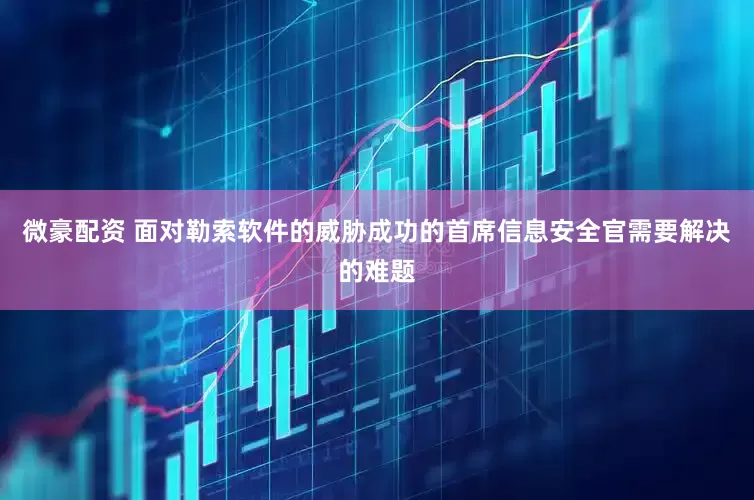 微豪配资 面对勒索软件的威胁成功的首席信息安全官需要解决的难题