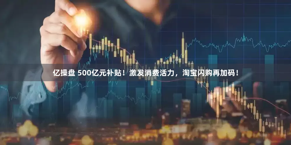 亿操盘 500亿元补贴！激发消费活力，淘宝闪购再加码！