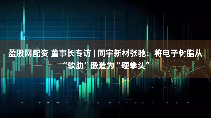 盈股网配资 董事长专访 | 同宇新材张驰：将电子树脂从“软肋”锻造为“硬拳头”