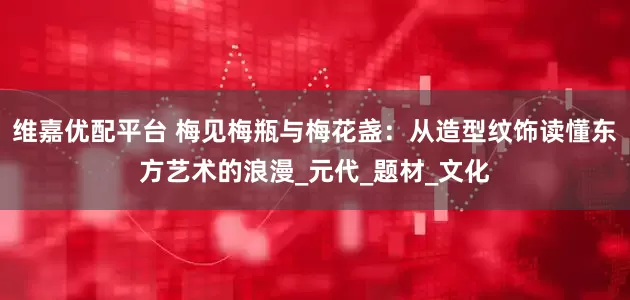 维嘉优配平台 梅见梅瓶与梅花盏：从造型纹饰读懂东方艺术的浪漫_元代_题材_文化