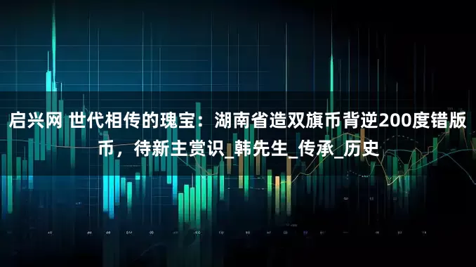 启兴网 世代相传的瑰宝：湖南省造双旗币背逆200度错版币，待新主赏识_韩先生_传承_历史