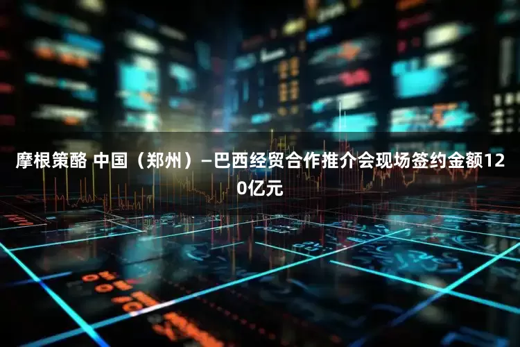 摩根策酪 中国（郑州）—巴西经贸合作推介会现场签约金额120亿元