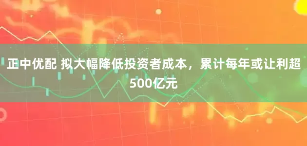 正中优配 拟大幅降低投资者成本，累计每年或让利超500亿元