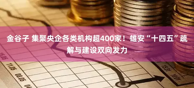 金谷子 集聚央企各类机构超400家！雄安“十四五”疏解与建设双向发力