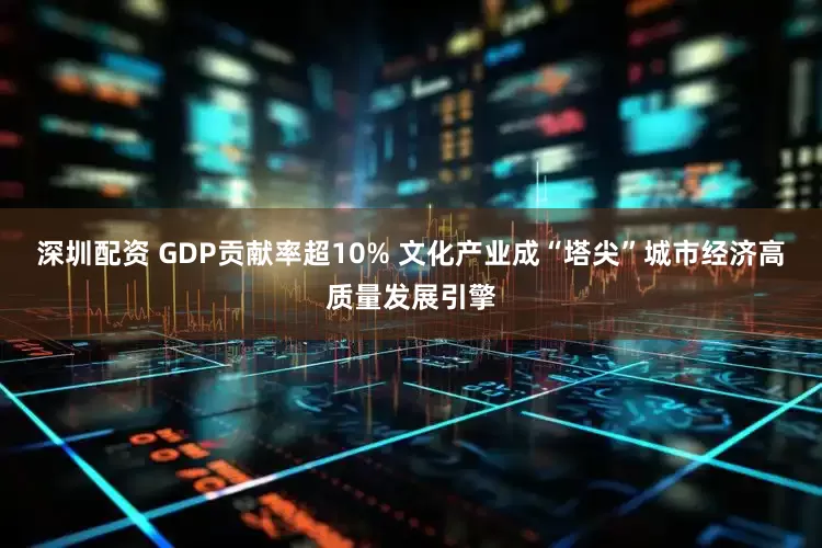 深圳配资 GDP贡献率超10% 文化产业成“塔尖”城市经济高质量发展引擎