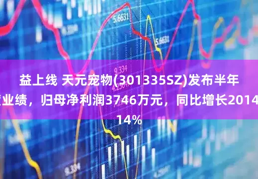 益上线 天元宠物(301335SZ)发布半年度业绩，归母净利润3746万元，同比增长2014%