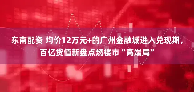 东南配资 均价12万元+的广州金融城进入兑现期，百亿货值新盘点燃楼市“高端局”